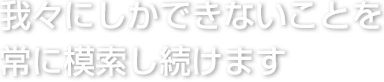 我々にしかできないことを常に模索し続けます