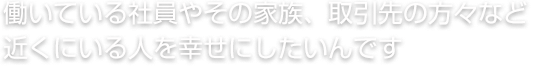 働いている社員やその家族、取引先の方々など近くにいる人を幸せにしたいんです。